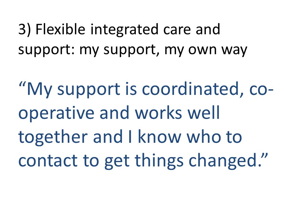 3) Flexible integrated care and support: my support, my own way My support is coordinated, co- operative and works well together and I know who to contact to get things changed.