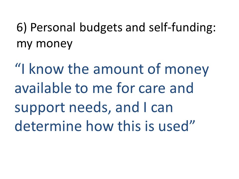 6) Personal budgets and self-funding: my money I know the amount of money available to me for care and support needs, and I can determine how this is used