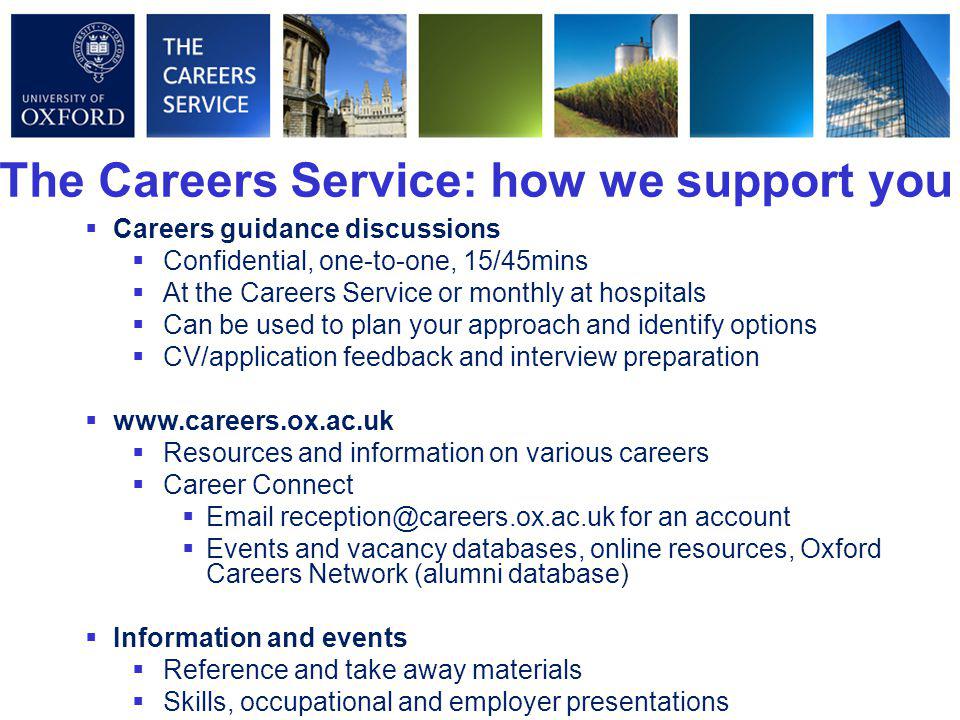 The Careers Service: how we support you  Careers guidance discussions  Confidential, one-to-one, 15/45mins  At the Careers Service or monthly at hospitals  Can be used to plan your approach and identify options  CV/application feedback and interview preparation     Resources and information on various careers  Career Connect   for an account  Events and vacancy databases, online resources, Oxford Careers Network (alumni database)  Information and events  Reference and take away materials  Skills, occupational and employer presentations