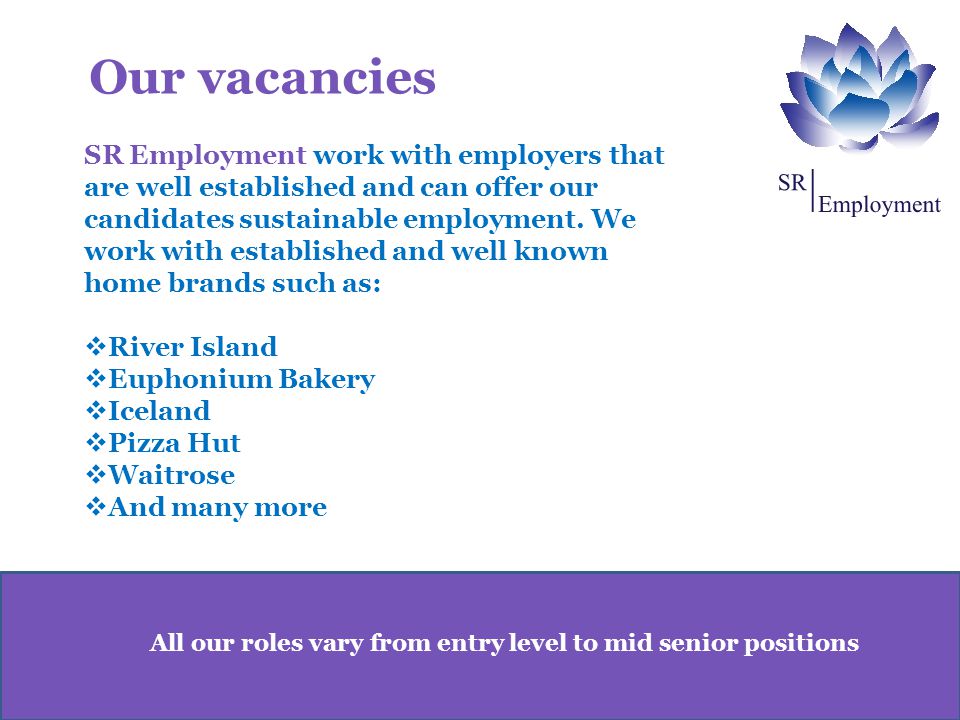 All our roles vary from entry level to mid senior positions SR Employment work with employers that are well established and can offer our candidates sustainable employment.