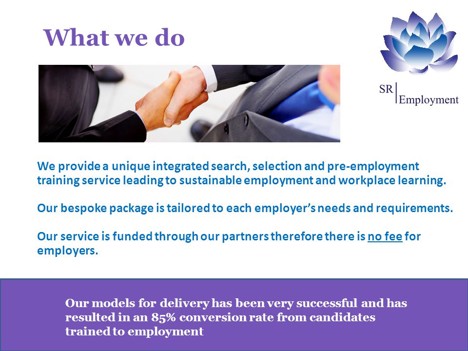 Our models for delivery has been very successful and has resulted in an 85% conversion rate from candidates trained to employment We provide a unique integrated search, selection and pre-employment training service leading to sustainable employment and workplace learning.