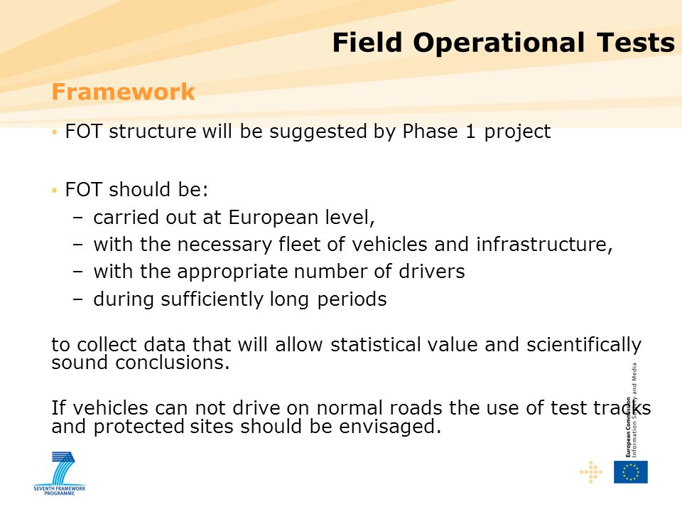Field Operational Tests Framework FOT structure will be suggested by Phase 1 project FOT should be: –carried out at European level, –with the necessary fleet of vehicles and infrastructure, –with the appropriate number of drivers –during sufficiently long periods to collect data that will allow statistical value and scientifically sound conclusions.