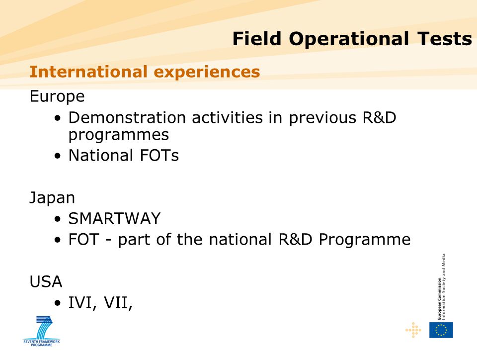 Field Operational Tests International experiences Europe Demonstration activities in previous R&D programmes National FOTs Japan SMARTWAY FOT - part of the national R&D Programme USA IVI, VII,