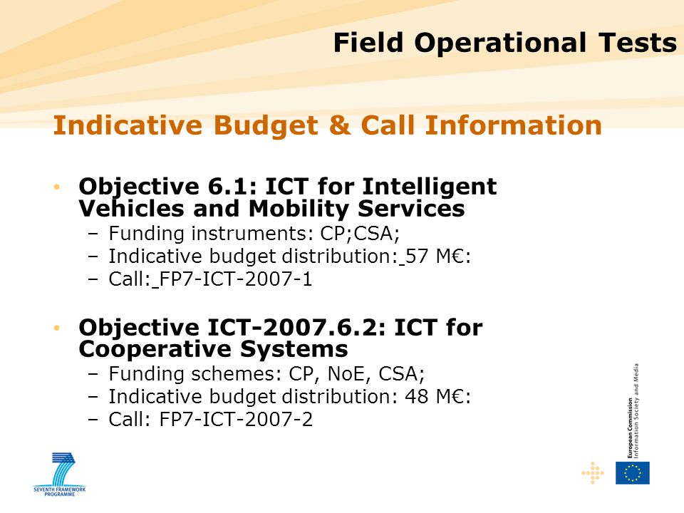 Field Operational Tests Indicative Budget & Call Information Objective 6.1: ICT for Intelligent Vehicles and Mobility Services –Funding instruments: CP;CSA; –Indicative budget distribution: 57 M€: –Call: FP7-ICT Objective ICT : ICT for Cooperative Systems –Funding schemes: CP, NoE, CSA; –Indicative budget distribution: 48 M€: –Call: FP7-ICT