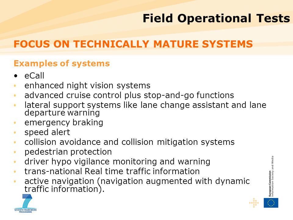Field Operational Tests FOCUS ON TECHNICALLY MATURE SYSTEMS Examples of systems eCall enhanced night vision systems advanced cruise control plus stop-and-go functions lateral support systems like lane change assistant and lane departure warning emergency braking speed alert collision avoidance and collision mitigation systems pedestrian protection driver hypo vigilance monitoring and warning trans-national Real time traffic information active navigation (navigation augmented with dynamic traffic information).