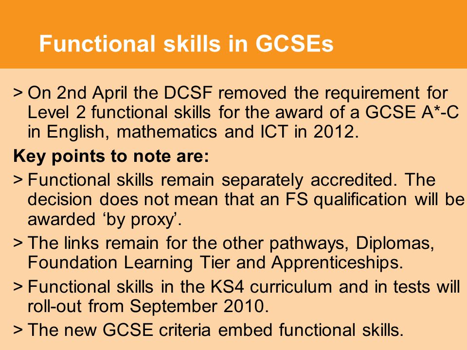 Functional skills in GCSEs >On 2nd April the DCSF removed the requirement for Level 2 functional skills for the award of a GCSE A*-C in English, mathematics and ICT in 2012.