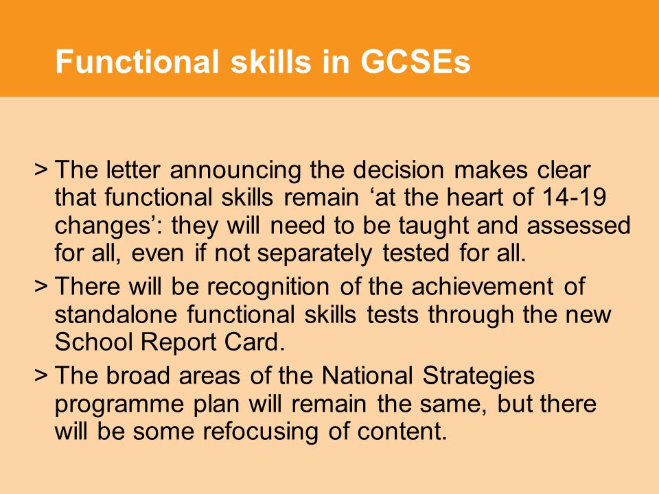Functional skills in GCSEs >The letter announcing the decision makes clear that functional skills remain ‘at the heart of changes’: they will need to be taught and assessed for all, even if not separately tested for all.