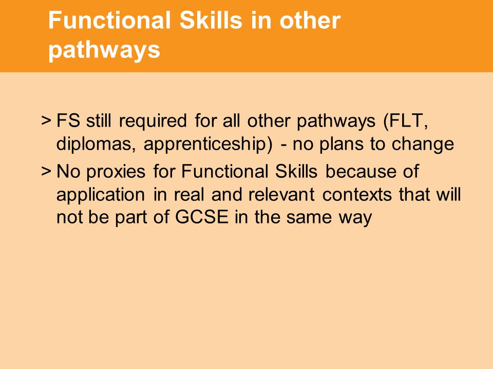 Functional Skills in other pathways >FS still required for all other pathways (FLT, diplomas, apprenticeship) - no plans to change >No proxies for Functional Skills because of application in real and relevant contexts that will not be part of GCSE in the same way