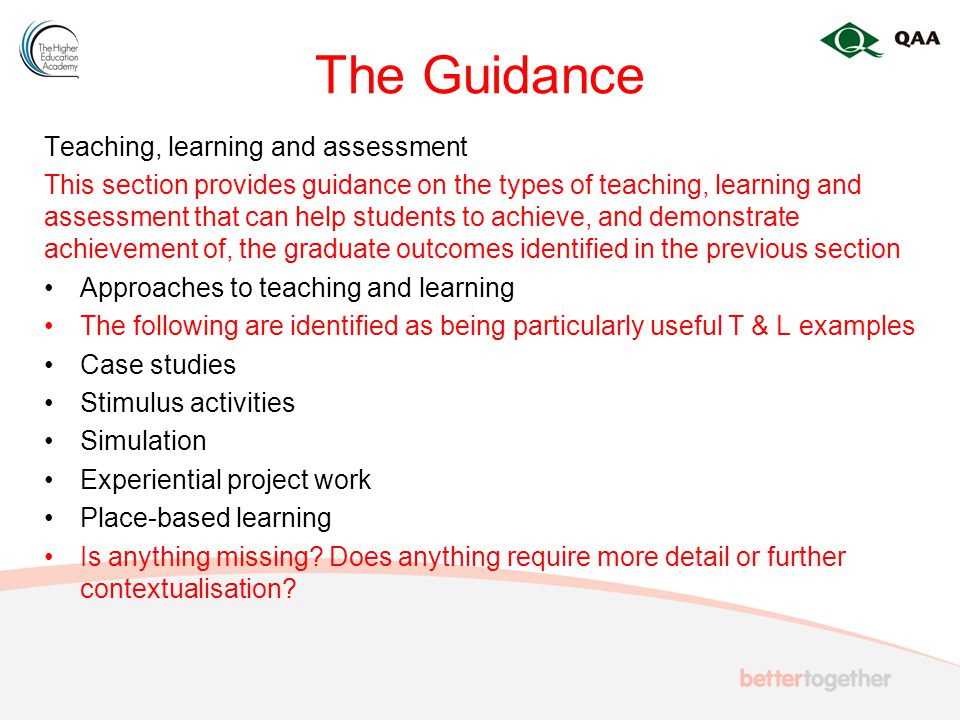The Guidance Teaching, learning and assessment This section provides guidance on the types of teaching, learning and assessment that can help students to achieve, and demonstrate achievement of, the graduate outcomes identified in the previous section Approaches to teaching and learning The following are identified as being particularly useful T & L examples Case studies Stimulus activities Simulation Experiential project work Place-based learning Is anything missing.