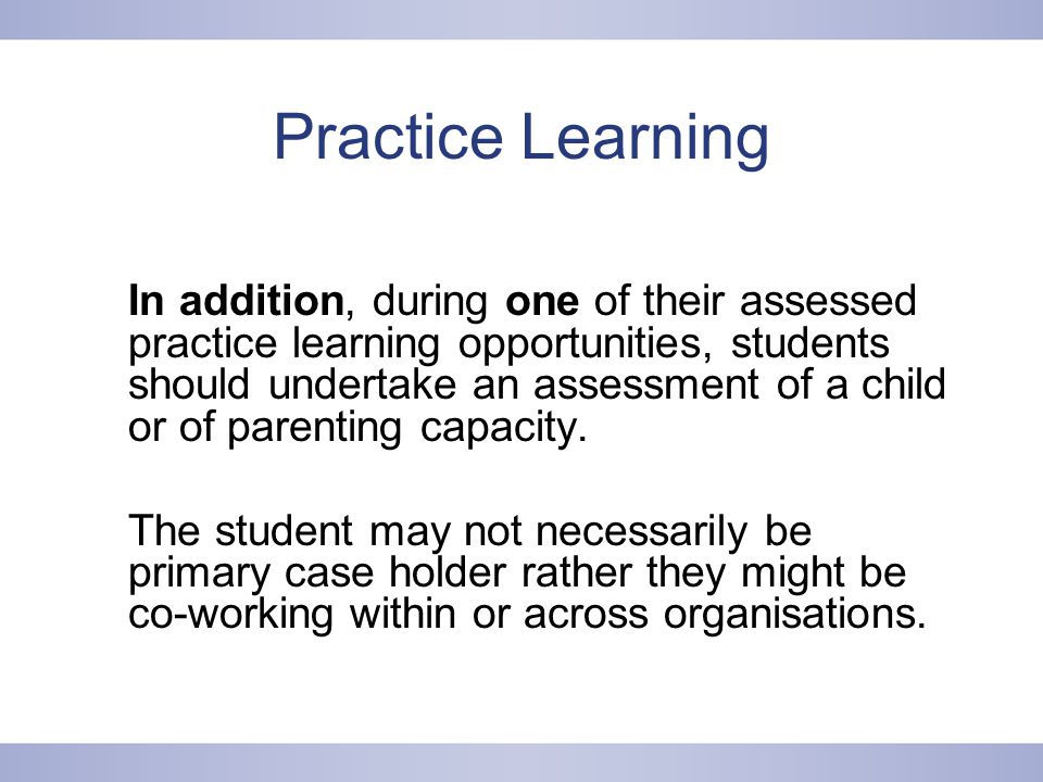 Practice Learning In addition, during one of their assessed practice learning opportunities, students should undertake an assessment of a child or of parenting capacity.