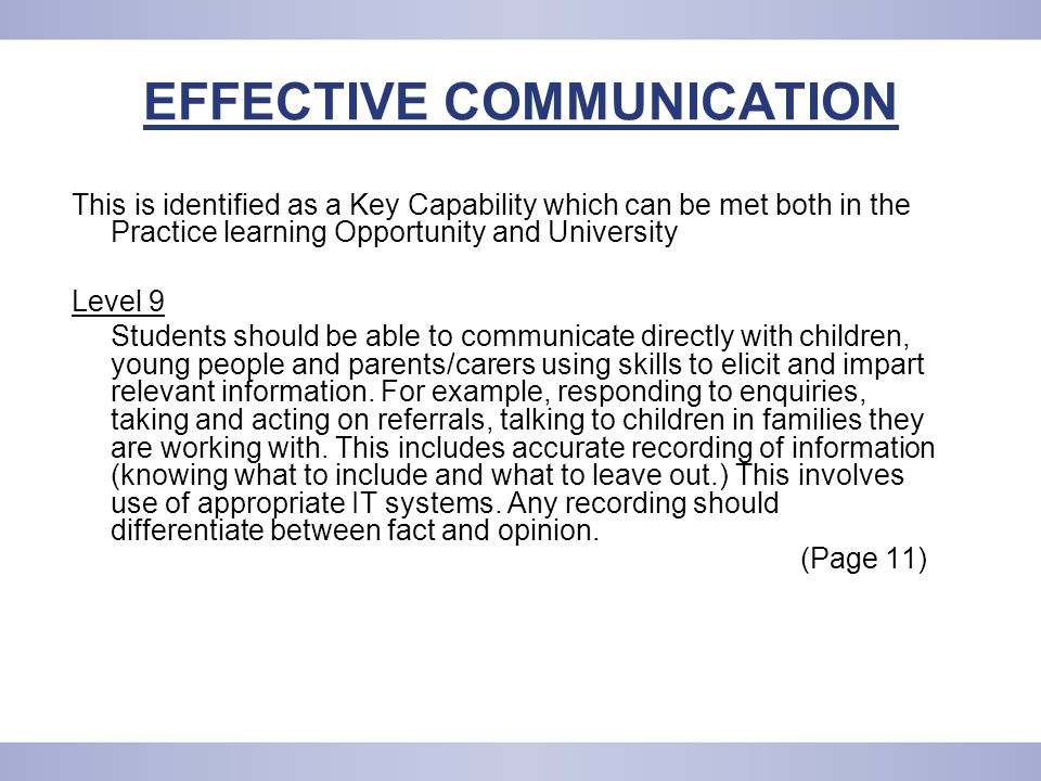 EFFECTIVE COMMUNICATION This is identified as a Key Capability which can be met both in the Practice learning Opportunity and University Level 9 Students should be able to communicate directly with children, young people and parents/carers using skills to elicit and impart relevant information.
