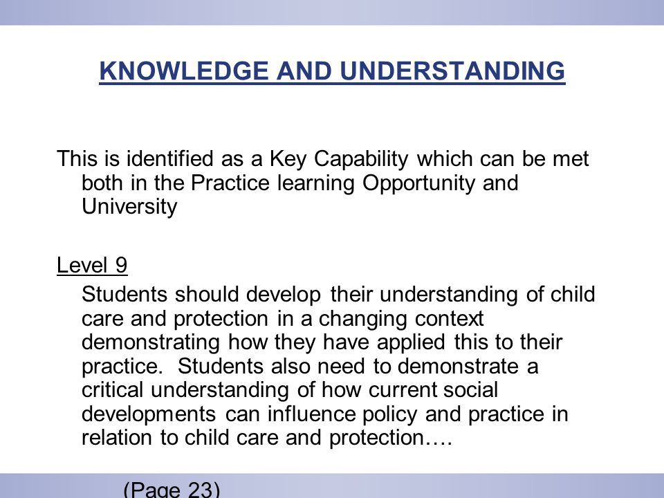 KNOWLEDGE AND UNDERSTANDING This is identified as a Key Capability which can be met both in the Practice learning Opportunity and University Level 9 Students should develop their understanding of child care and protection in a changing context demonstrating how they have applied this to their practice.