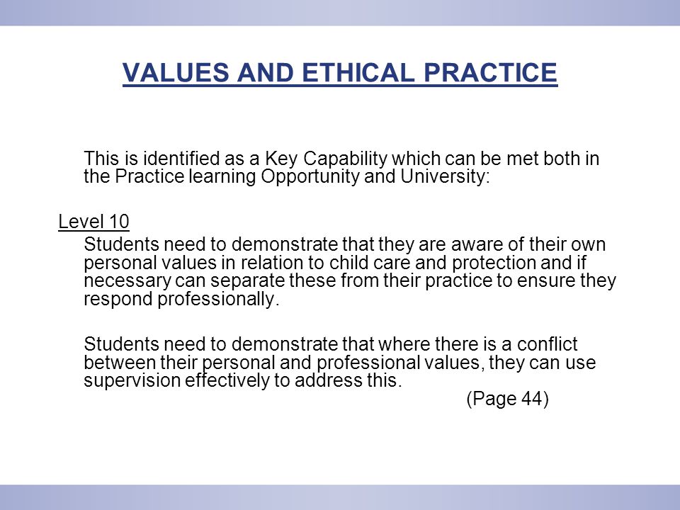 VALUES AND ETHICAL PRACTICE This is identified as a Key Capability which can be met both in the Practice learning Opportunity and University: Level 10 Students need to demonstrate that they are aware of their own personal values in relation to child care and protection and if necessary can separate these from their practice to ensure they respond professionally.