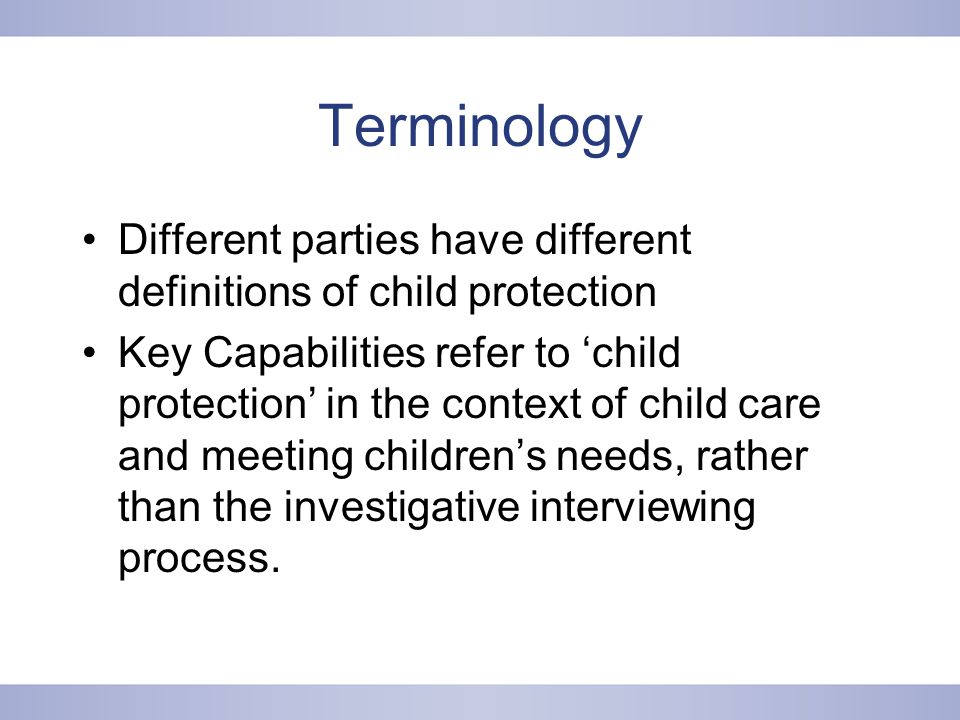 Terminology Different parties have different definitions of child protection Key Capabilities refer to ‘child protection’ in the context of child care and meeting children’s needs, rather than the investigative interviewing process.