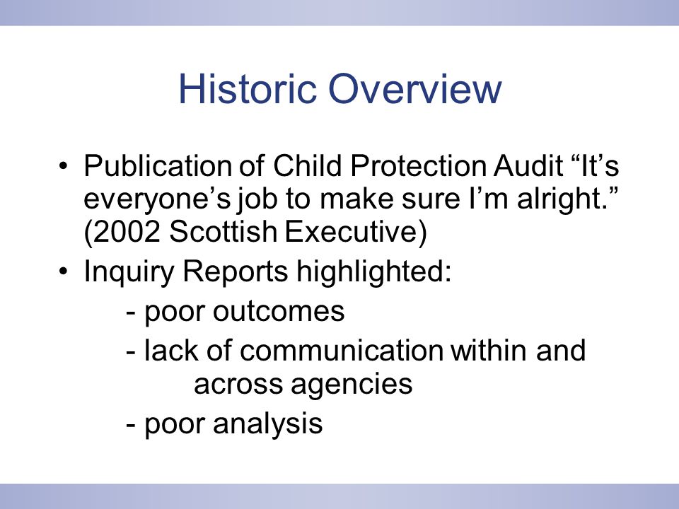 Historic Overview Publication of Child Protection Audit It’s everyone’s job to make sure I’m alright. (2002 Scottish Executive) Inquiry Reports highlighted: - poor outcomes - lack of communication within and across agencies - poor analysis