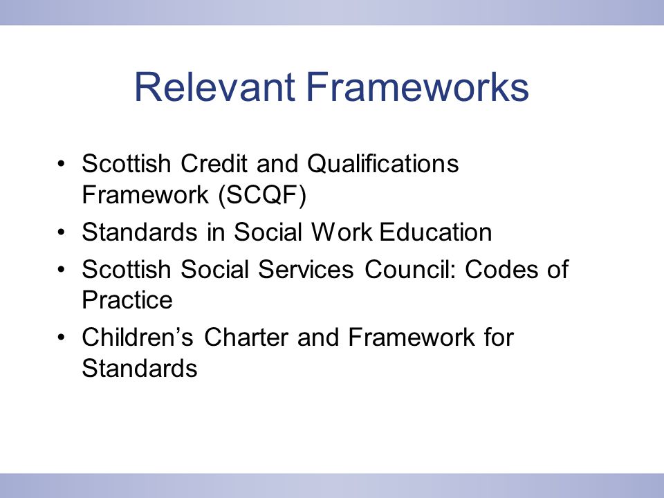 Relevant Frameworks Scottish Credit and Qualifications Framework (SCQF) Standards in Social Work Education Scottish Social Services Council: Codes of Practice Children’s Charter and Framework for Standards