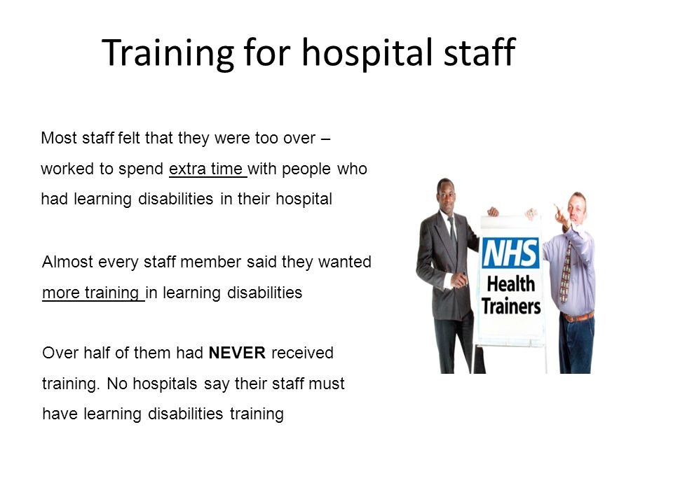 Training for hospital staff Most staff felt that they were too over – worked to spend extra time with people who had learning disabilities in their hospital Almost every staff member said they wanted more training in learning disabilities Over half of them had NEVER received training.