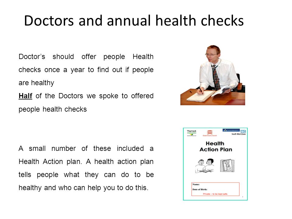 Doctors and annual health checks Doctor’s should offer people Health checks once a year to find out if people are healthy Half of the Doctors we spoke to offered people health checks A small number of these included a Health Action plan.