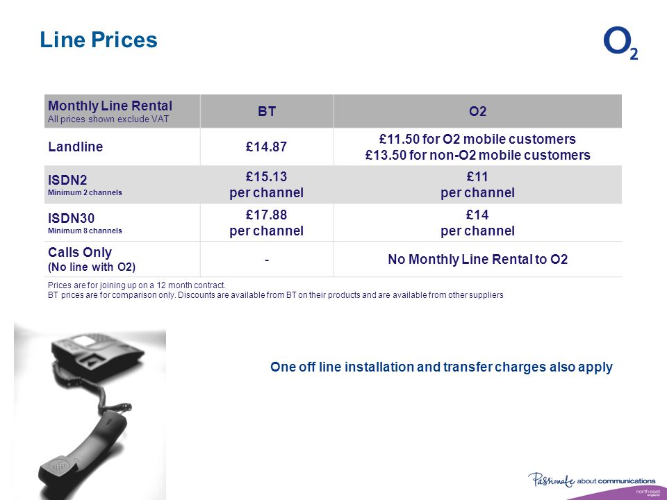 Line Prices Monthly Line Rental All prices shown exclude VAT BTO2 Landline£14.87 £11.50 for O2 mobile customers £13.50 for non-O2 mobile customers ISDN2 Minimum 2 channels £15.13 per channel £11 per channel ISDN30 Minimum 8 channels £17.88 per channel £14 per channel Calls Only (No line with O2) -No Monthly Line Rental to O2 Prices are for joining up on a 12 month contract.