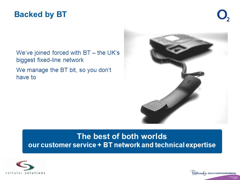Backed by BT We’ve joined forced with BT – the UK’s biggest fixed-line network We manage the BT bit, so you don’t have to The best of both worlds our customer service + BT network and technical expertise
