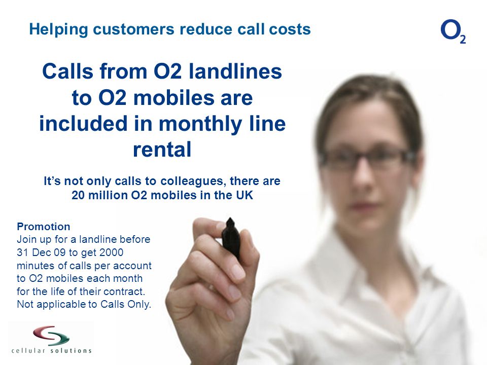 Helping customers reduce call costs Calls from O2 landlines to O2 mobiles are included in monthly line rental It’s not only calls to colleagues, there are 20 million O2 mobiles in the UK Promotion Join up for a landline before 31 Dec 09 to get 2000 minutes of calls per account to O2 mobiles each month for the life of their contract.