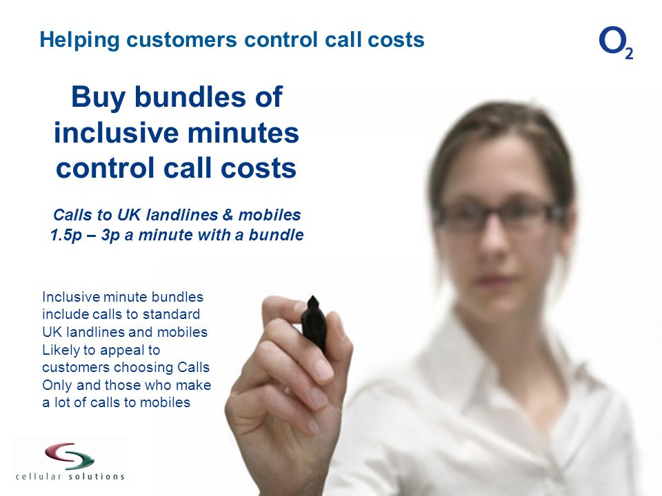 Helping customers control call costs Inclusive minute bundles include calls to standard UK landlines and mobiles Likely to appeal to customers choosing Calls Only and those who make a lot of calls to mobiles Buy bundles of inclusive minutes control call costs Calls to UK landlines & mobiles 1.5p – 3p a minute with a bundle