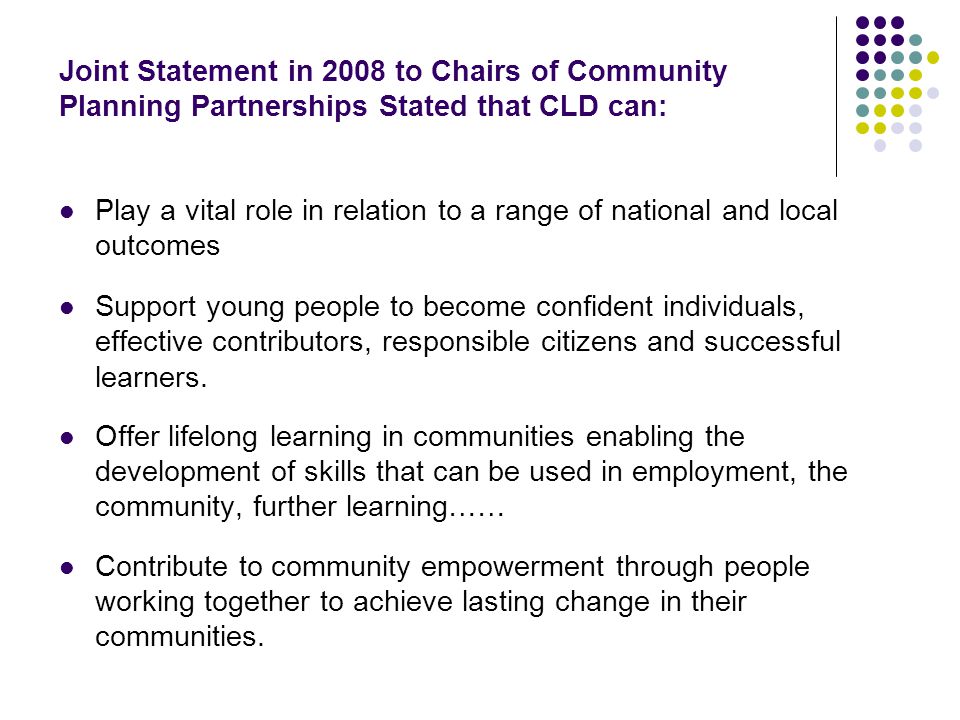 Joint Statement in 2008 to Chairs of Community Planning Partnerships Stated that CLD can: Play a vital role in relation to a range of national and local outcomes Support young people to become confident individuals, effective contributors, responsible citizens and successful learners.