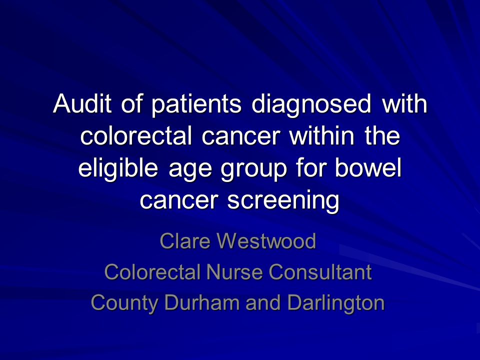 Audit of patients diagnosed with colorectal cancer within the eligible age group for bowel cancer screening Clare Westwood Colorectal Nurse Consultant County Durham and Darlington