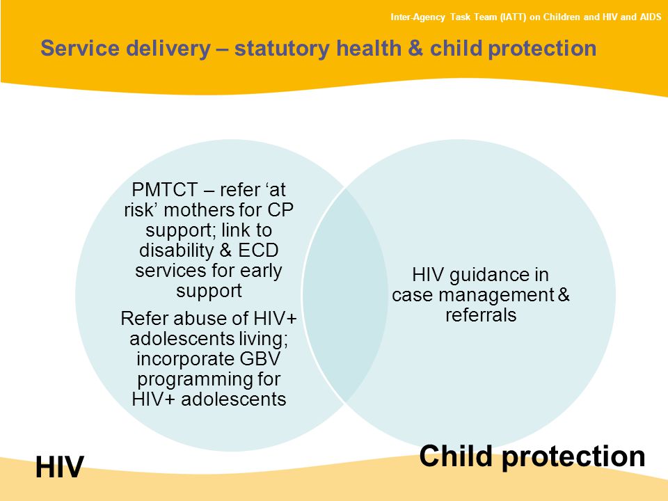 Inter-Agency Task Team (IATT) on Children and HIV and AIDS Service delivery – statutory health & child protection PMTCT – refer ‘at risk’ mothers for CP support; link to disability & ECD services for early support Refer abuse of HIV+ adolescents living; incorporate GBV programming for HIV+ adolescents HIV guidance in case management & referrals HIV Child protection