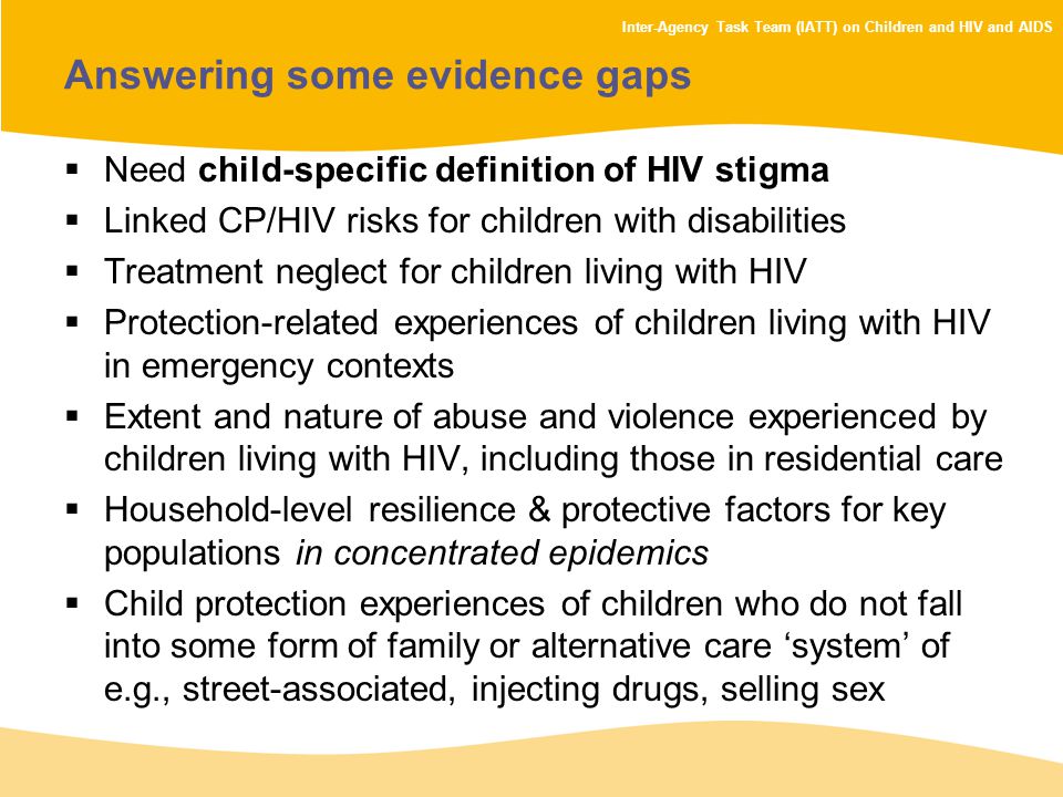 Inter-Agency Task Team (IATT) on Children and HIV and AIDS Answering some evidence gaps  Need child-specific definition of HIV stigma  Linked CP/HIV risks for children with disabilities  Treatment neglect for children living with HIV  Protection-related experiences of children living with HIV in emergency contexts  Extent and nature of abuse and violence experienced by children living with HIV, including those in residential care  Household-level resilience & protective factors for key populations in concentrated epidemics  Child protection experiences of children who do not fall into some form of family or alternative care ‘system’ of e.g., street-associated, injecting drugs, selling sex
