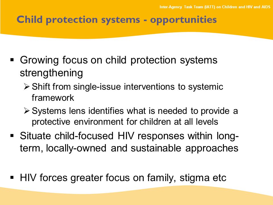 Inter-Agency Task Team (IATT) on Children and HIV and AIDS Child protection systems - opportunities  Growing focus on child protection systems strengthening  Shift from single-issue interventions to systemic framework  Systems lens identifies what is needed to provide a protective environment for children at all levels  Situate child-focused HIV responses within long- term, locally-owned and sustainable approaches  HIV forces greater focus on family, stigma etc