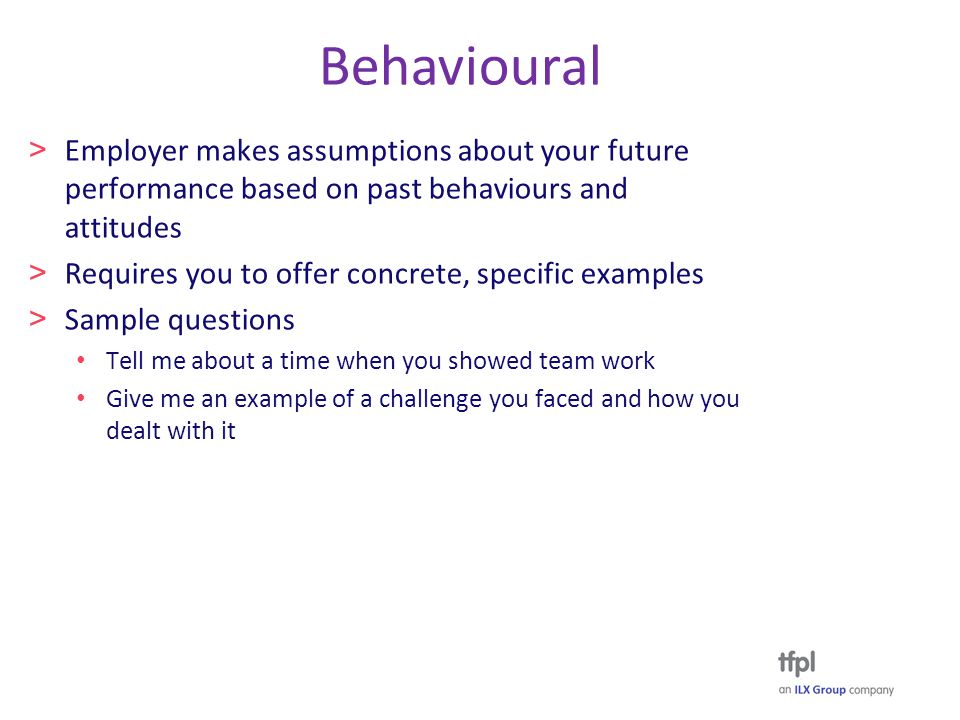 Behavioural > Employer makes assumptions about your future performance based on past behaviours and attitudes > Requires you to offer concrete, specific examples > Sample questions Tell me about a time when you showed team work Give me an example of a challenge you faced and how you dealt with it
