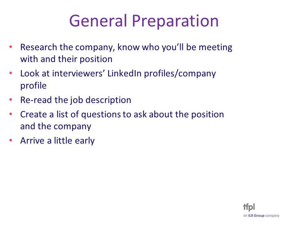 General Preparation Research the company, know who you’ll be meeting with and their position Look at interviewers’ LinkedIn profiles/company profile Re-read the job description Create a list of questions to ask about the position and the company Arrive a little early