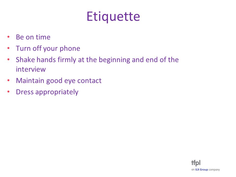 Etiquette Be on time Turn off your phone Shake hands firmly at the beginning and end of the interview Maintain good eye contact Dress appropriately