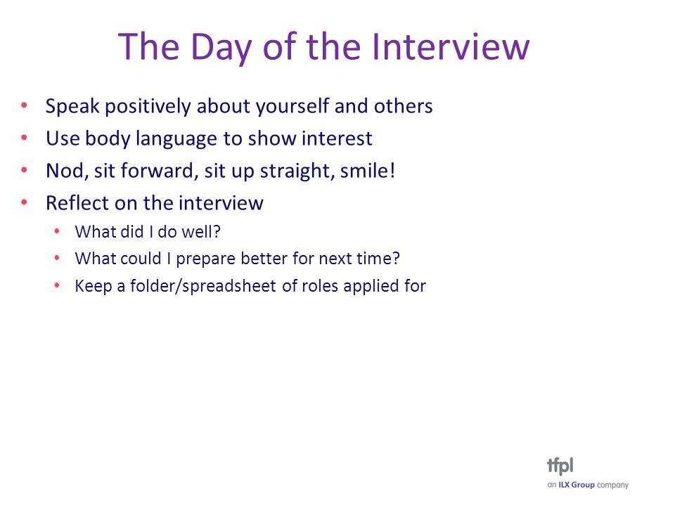 The Day of the Interview Speak positively about yourself and others Use body language to show interest Nod, sit forward, sit up straight, smile.