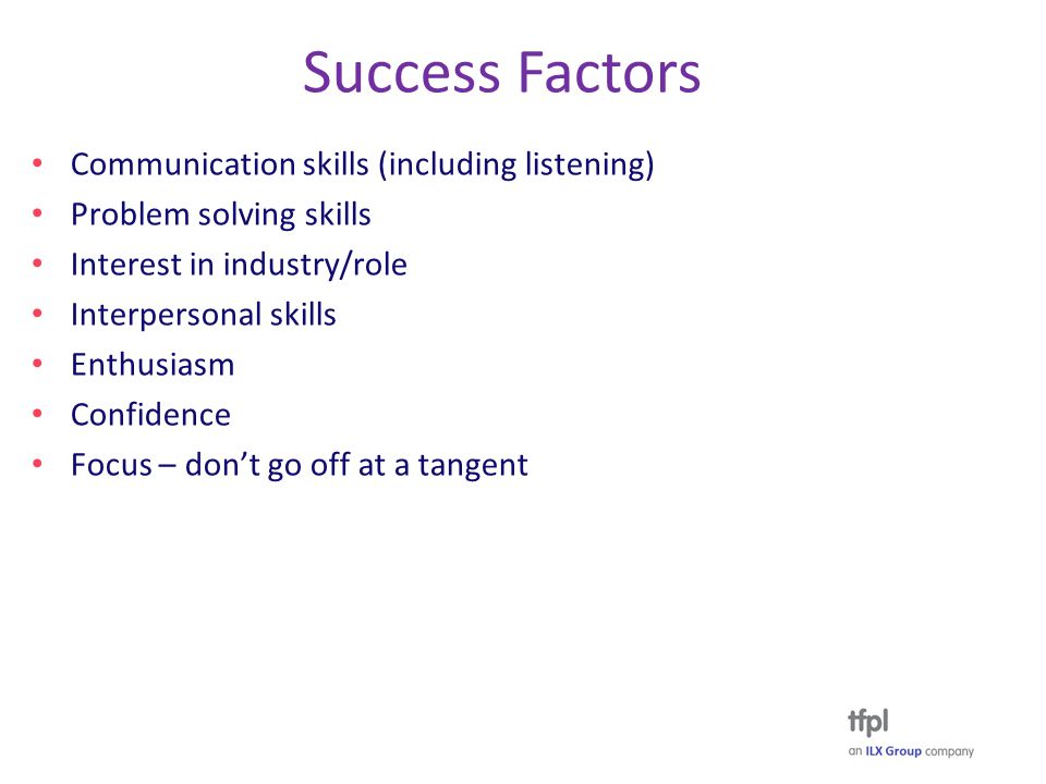 Success Factors Communication skills (including listening) Problem solving skills Interest in industry/role Interpersonal skills Enthusiasm Confidence Focus – don’t go off at a tangent
