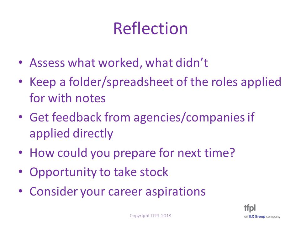 Reflection Assess what worked, what didn’t Keep a folder/spreadsheet of the roles applied for with notes Get feedback from agencies/companies if applied directly How could you prepare for next time.