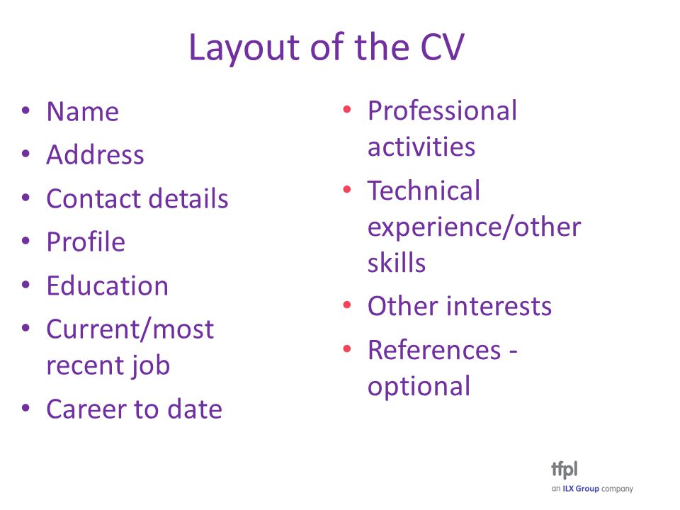 Layout of the CV Name Address Contact details Profile Education Current/most recent job Career to date Professional activities Technical experience/other skills Other interests References - optional