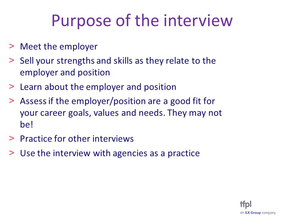 Purpose of the interview > Meet the employer > Sell your strengths and skills as they relate to the employer and position > Learn about the employer and position > Assess if the employer/position are a good fit for your career goals, values and needs.
