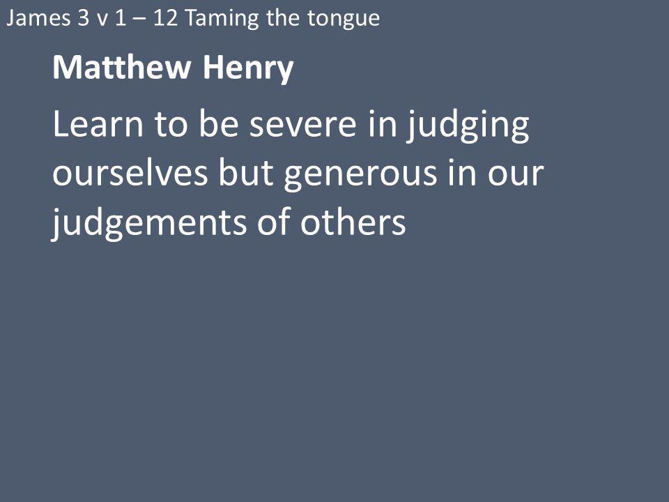 James 3 v 1 – 12 Taming the tongue Matthew Henry Learn to be severe in judging ourselves but generous in our judgements of others