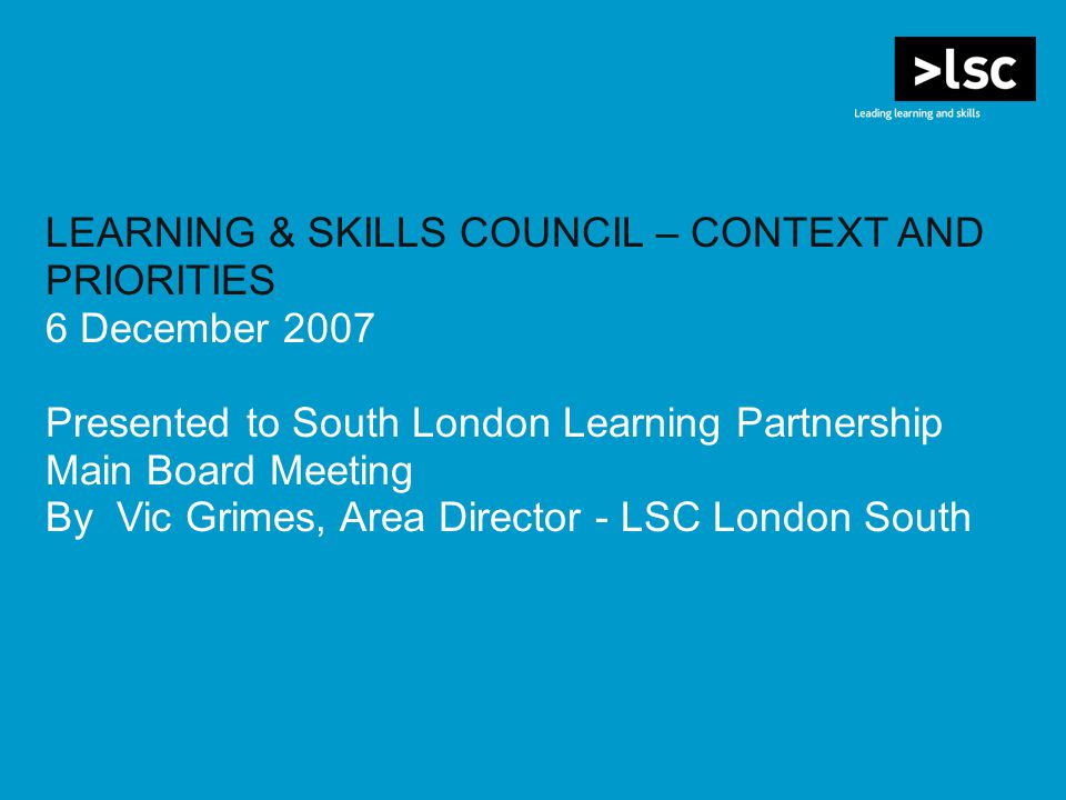 LEARNING & SKILLS COUNCIL – CONTEXT AND PRIORITIES 6 December 2007 Presented to South London Learning Partnership Main Board Meeting By Vic Grimes, Area Director - LSC London South