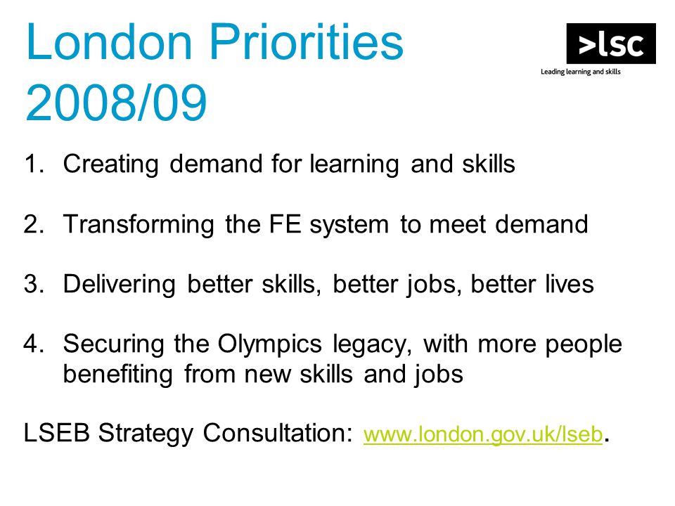 1.Creating demand for learning and skills 2.Transforming the FE system to meet demand 3.Delivering better skills, better jobs, better lives 4.Securing the Olympics legacy, with more people benefiting from new skills and jobs LSEB Strategy Consultation: