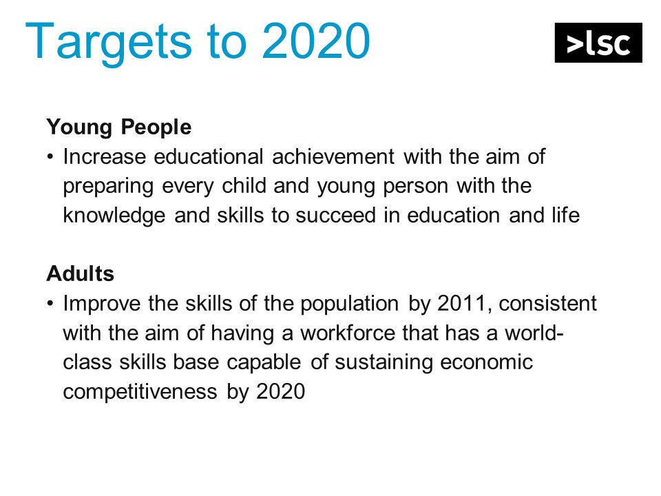 Targets to 2020 Young People Increase educational achievement with the aim of preparing every child and young person with the knowledge and skills to succeed in education and life Adults Improve the skills of the population by 2011, consistent with the aim of having a workforce that has a world- class skills base capable of sustaining economic competitiveness by 2020