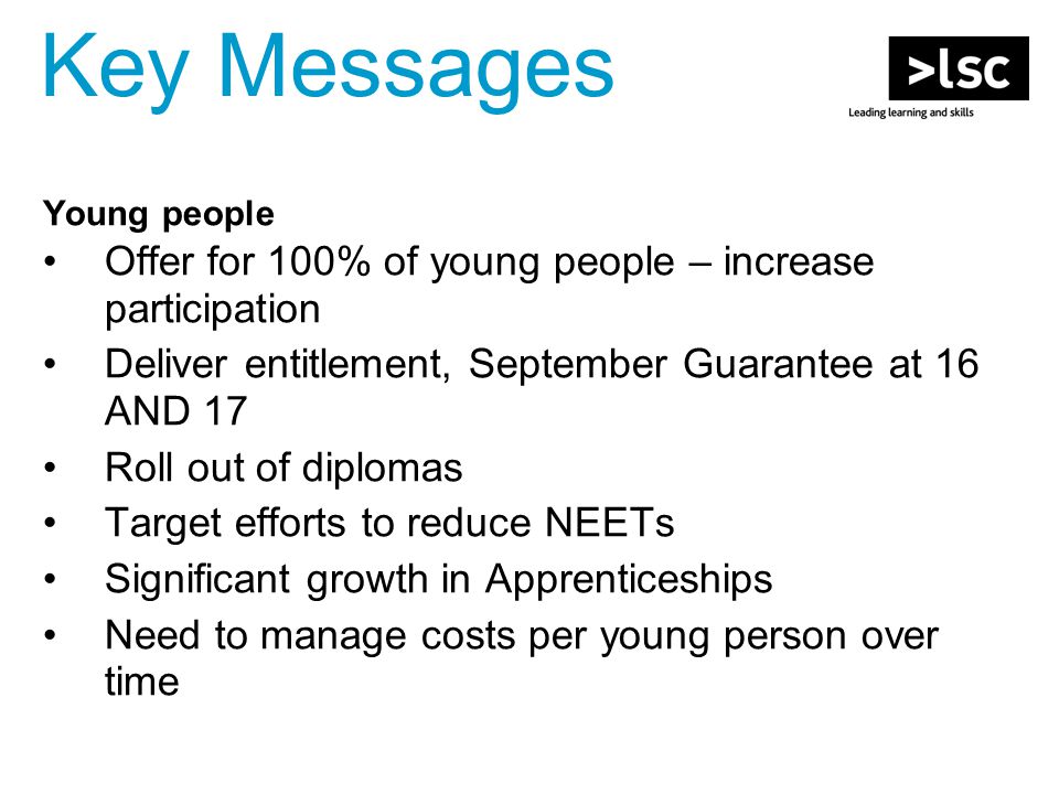 Young people Offer for 100% of young people – increase participation Deliver entitlement, September Guarantee at 16 AND 17 Roll out of diplomas Target efforts to reduce NEETs Significant growth in Apprenticeships Need to manage costs per young person over time Key Messages