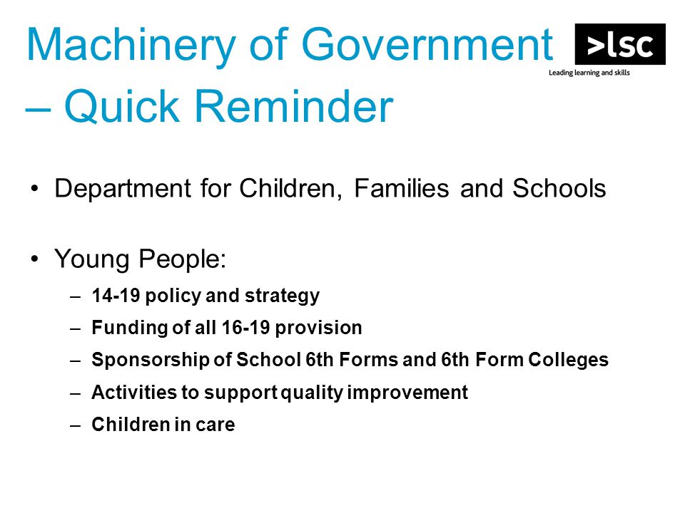 Machinery of Government – Quick Reminder Department for Children, Families and Schools Young People: –14-19 policy and strategy –Funding of all provision –Sponsorship of School 6th Forms and 6th Form Colleges –Activities to support quality improvement –Children in care
