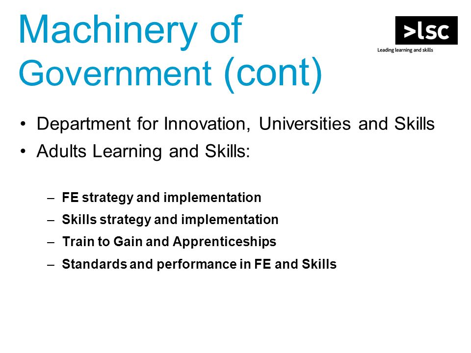 Machinery of Government (cont) Department for Innovation, Universities and Skills Adults Learning and Skills: –FE strategy and implementation –Skills strategy and implementation –Train to Gain and Apprenticeships –Standards and performance in FE and Skills