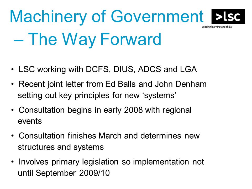 Machinery of Government – The Way Forward LSC working with DCFS, DIUS, ADCS and LGA Recent joint letter from Ed Balls and John Denham setting out key principles for new ‘systems’ Consultation begins in early 2008 with regional events Consultation finishes March and determines new structures and systems Involves primary legislation so implementation not until September 2009/10