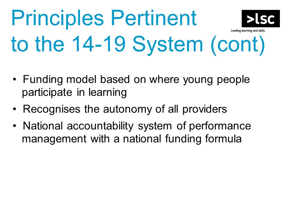 Funding model based on where young people participate in learning Recognises the autonomy of all providers National accountability system of performance management with a national funding formula Principles Pertinent to the System (cont)