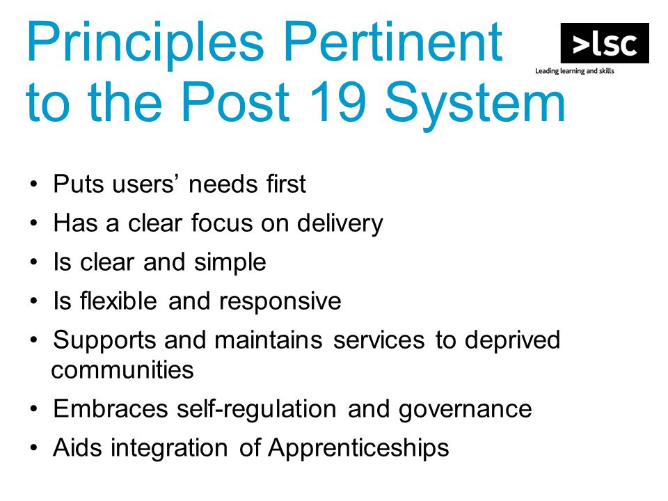 Puts users’ needs first Has a clear focus on delivery Is clear and simple Is flexible and responsive Supports and maintains services to deprived communities Embraces self-regulation and governance Aids integration of Apprenticeships Principles Pertinent to the Post 19 System