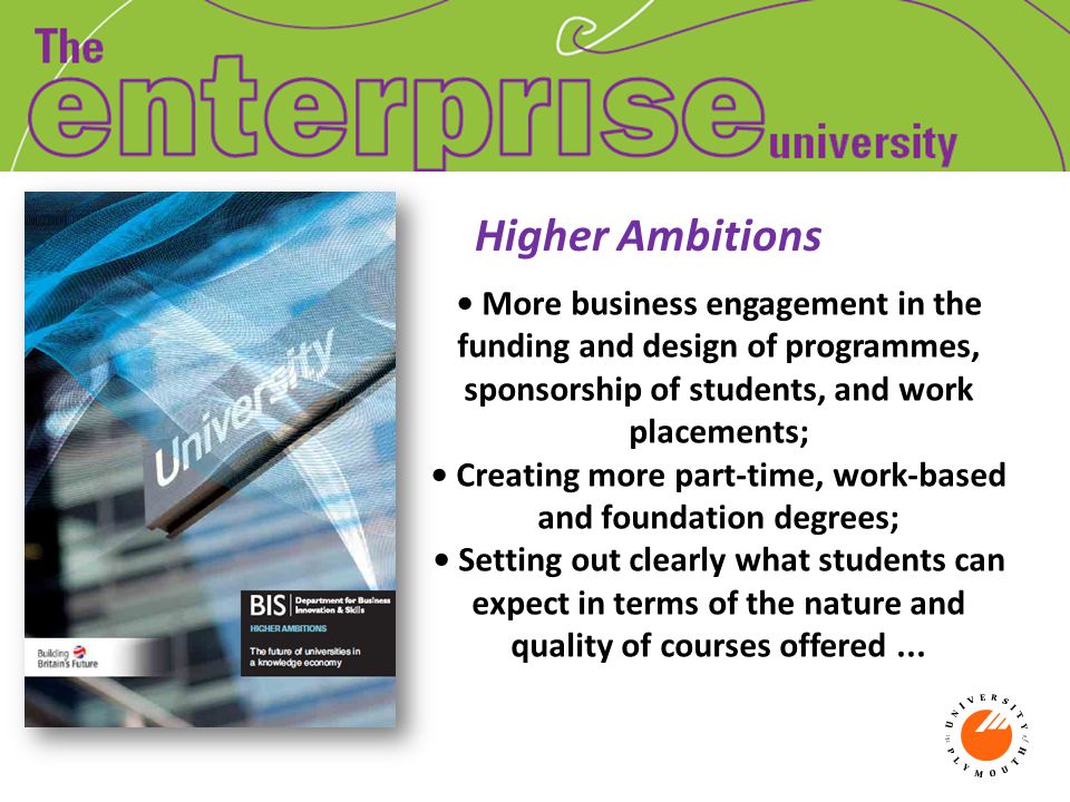 Higher Ambitions More business engagement in the funding and design of programmes, sponsorship of students, and work placements; Creating more part-time, work-based and foundation degrees; Setting out clearly what students can expect in terms of the nature and quality of courses offered...